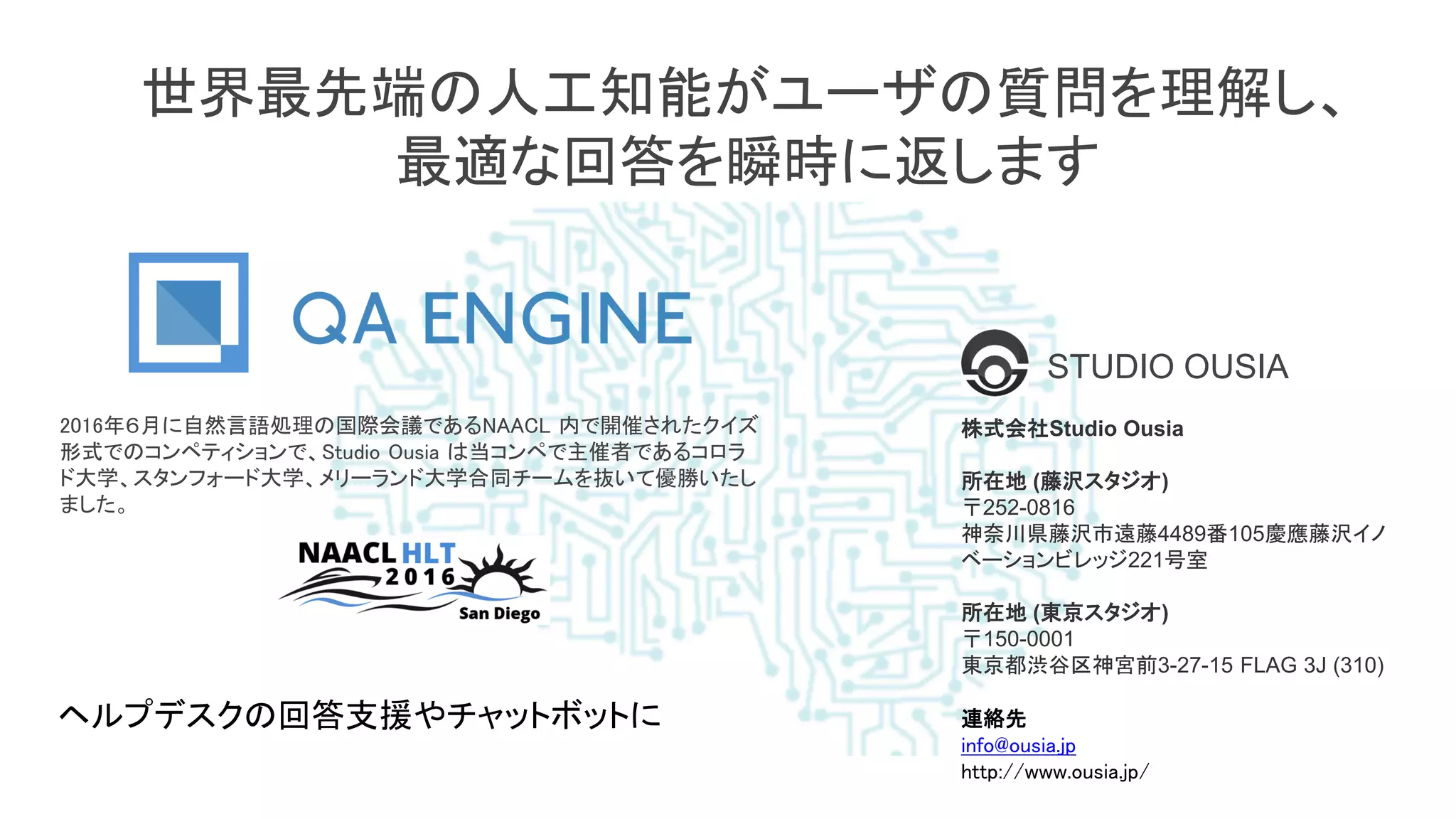 世界最先端の人工知能がユーザの質問を理解し、
最適な回答を瞬時に返します
2016年６月に自然言語処理の国際会議であるNAACL 内で開催されたクイズ
形式でのコンペティションで、Studio Ousia は当コンペで主催者であるコロラ
ド大学、スタンフォード大学、メリーランド大学合同チームを抜いて優勝いたし
ました。
株式会社Studio Ousia
所在地 (藤沢スタジオ)
〒252-0816
神奈川県藤沢市遠藤4489番105慶應藤沢イノ
ベーションビレッジ221号室
所在地 (東京スタジオ)
〒150-0001
東京都渋谷区神宮前3-27-15 FLAG 3J (310)
連絡先
info@ousia.jp
http://www.ousia.jp/
ヘルプデスクの回答支援やチャットボットに
STUDIO OUSIA
 
