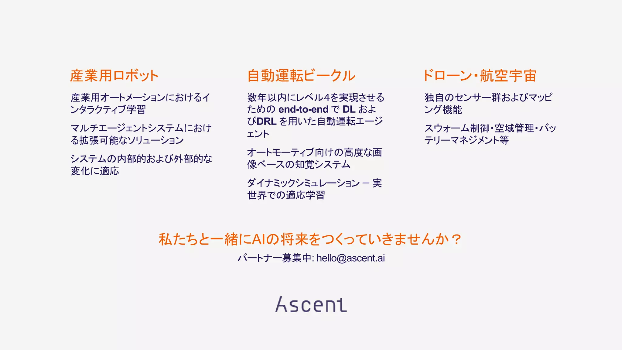 産業用オートメーションにおけるイ
ンタラクティブ学習
マルチエージェントシステムにおけ
る拡張可能なソリューション
システムの内部的および外部的な
変化に適応
産業用ロボット
数年以内にレベル４を実現させる
ための end-to-end で DL およ
びDRL を用いた自動運転エージ
ェント
オートモーティブ向けの高度な画
像ベースの知覚システム
ダイナミックシミュレーション − 実
世界での適応学習
自動運転ビークル
独自のセンサー群およびマッピ
ング機能
スウォーム制御・空域管理・バッ
テリーマネジメント等
ドローン・航空宇宙
私たちと一緒にAIの将来をつくっていきませんか？
パートナー募集中: hello@ascent.ai
 