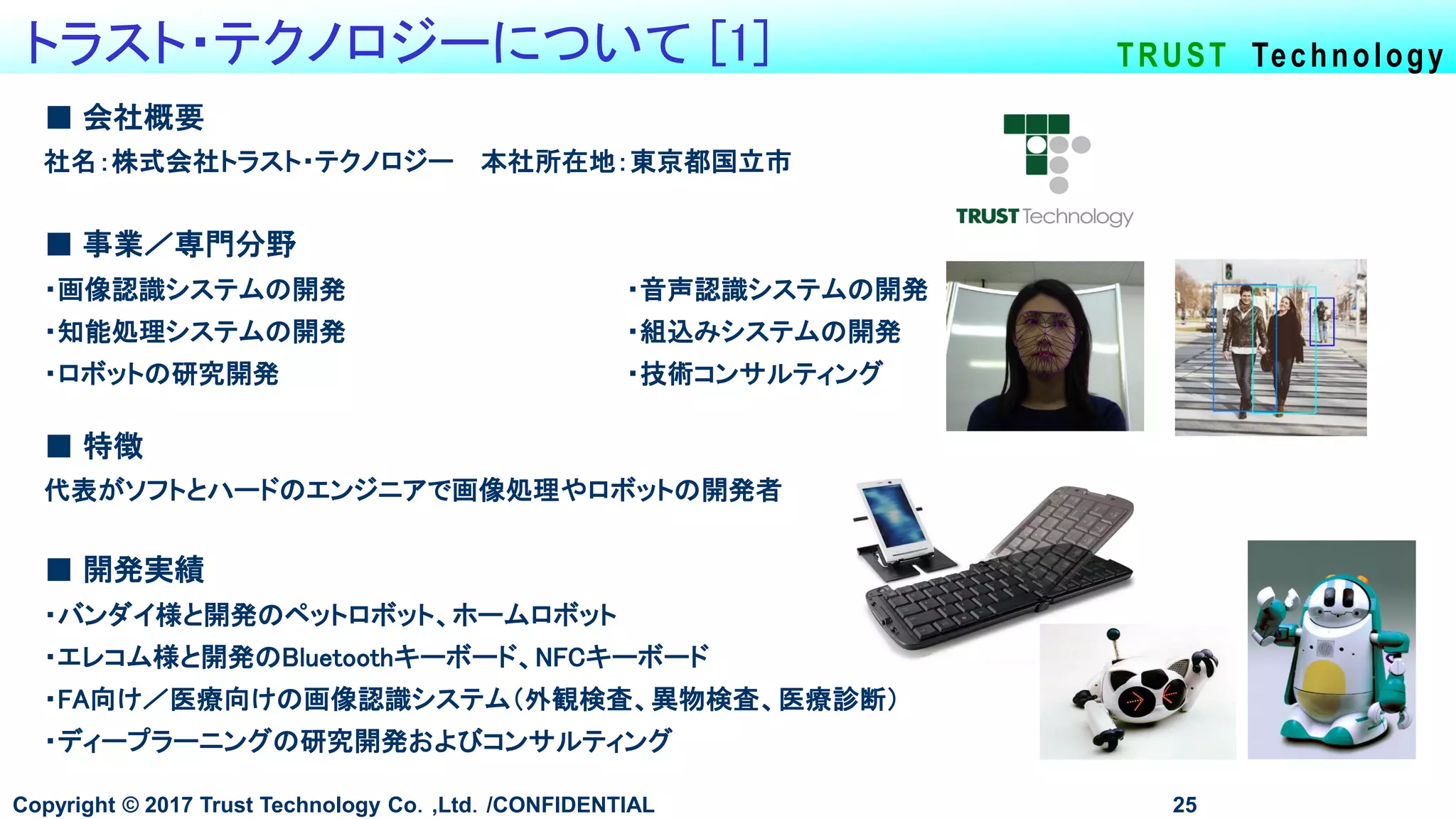 TRUST Technologyトラスト・テクノロジーについて [1]
Copyright © 2017 Trust Technology Co．,Ltd．/CONFIDENTIAL 25
■ 会社概要
社名：株式会社トラスト・テクノロジー 本社所在地：東京都国立市
■ 事業／専門分野
・画像認識システムの開発 ・音声認識システムの開発
・知能処理システムの開発 ・組込みシステムの開発
・ロボットの研究開発 ・技術コンサルティング
■ 開発実績
・バンダイ様と開発のペットロボット、ホームロボット
・エレコム様と開発のBluetoothキーボード、NFCキーボード
・FA向け／医療向けの画像認識システム（外観検査、異物検査、医療診断）
・ディープラーニングの研究開発およびコンサルティング
■ 特徴
代表がソフトとハードのエンジニアで画像処理やロボットの開発者
 