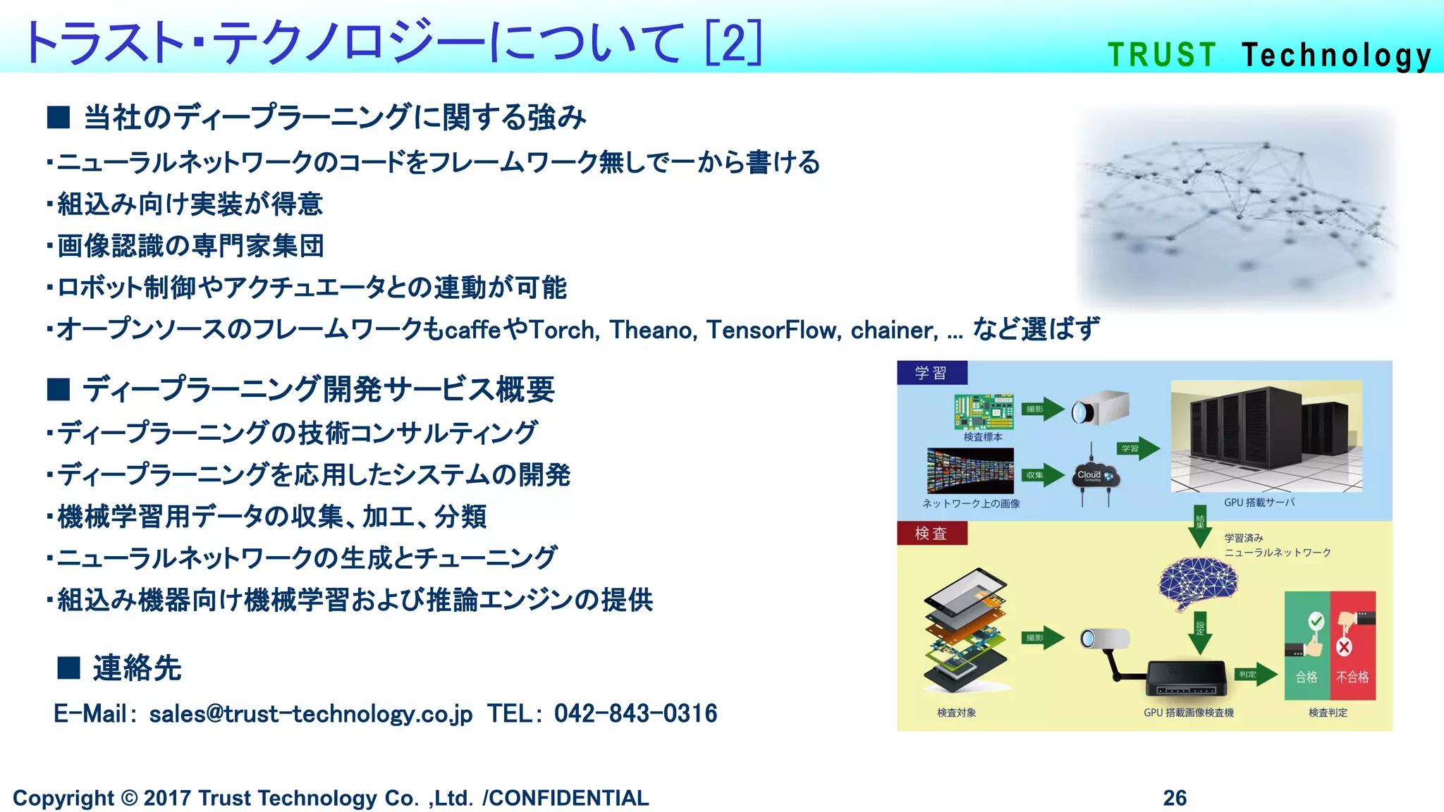 TRUST Technologyトラスト・テクノロジーについて [2]
Copyright © 2017 Trust Technology Co．,Ltd．/CONFIDENTIAL 26
■ 当社のディープラーニングに関する強み
・ニューラルネットワークのコードをフレームワーク無しで一から書ける
・組込み向け実装が得意
・画像認識の専門家集団
・ロボット制御やアクチュエータとの連動が可能
・オープンソースのフレームワークもcaffeやTorch, Theano, TensorFlow, chainer, ... など選ばず
■ 連絡先
E-Mail： sales@trust-technology.co.jp TEL： 042-843-0316
■ ディープラーニング開発サービス概要
・ディープラーニングの技術コンサルティング
・ディープラーニングを応用したシステムの開発
・機械学習用データの収集、加工、分類
・ニューラルネットワークの生成とチューニング
・組込み機器向け機械学習および推論エンジンの提供
 