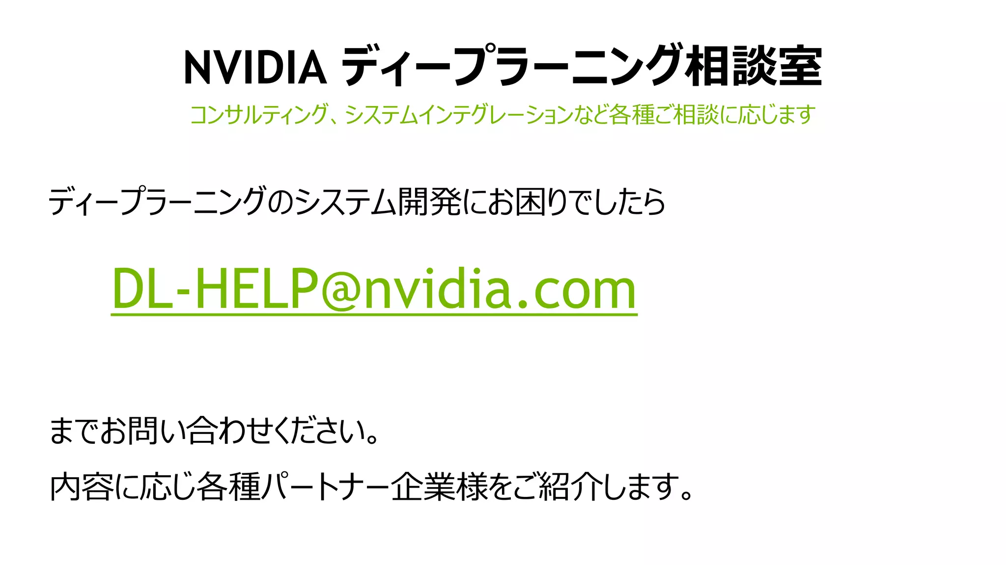 NVIDIA ディープラーニング相談室
までお問い合わせください。
内容に応じ各種パートナー企業様をご紹介します。
コンサルティング、システムインテグレーションなど各種ご相談に応じます
DL-HELP@nvidia.com
ディープラーニングのシステム開発にお困りでしたら
 