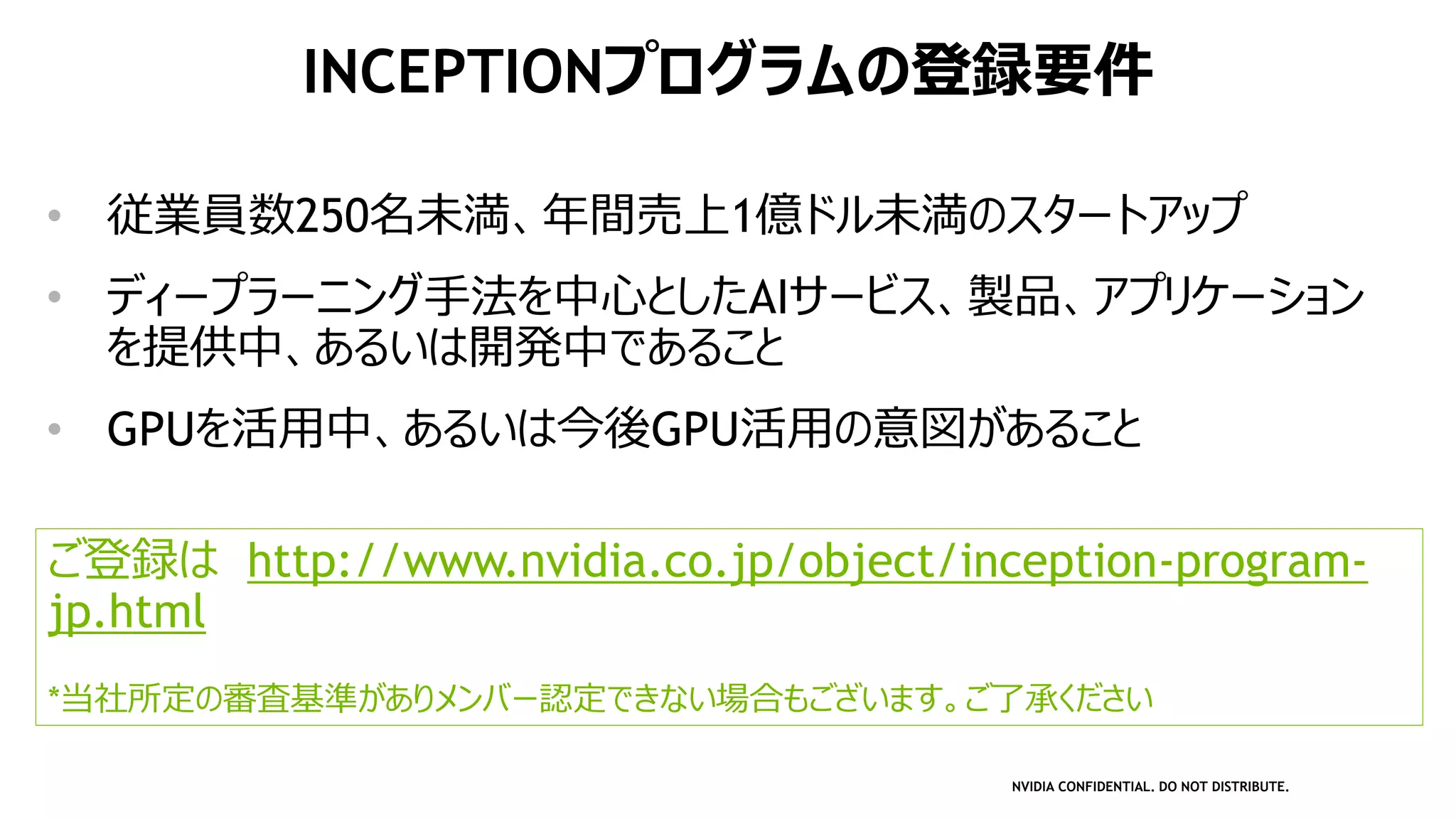 NVIDIA CONFIDENTIAL. DO NOT DISTRIBUTE.
• 従業員数250名未満、年間売上1億ドル未満のスタートアップ
• ディープラーニング手法を中心としたAIサービス、製品、アプリケーション
を提供中、あるいは開発中であること
• GPUを活用中、あるいは今後GPU活用の意図があること
ご登録は http://www.nvidia.co.jp/object/inception-program-
jp.html
*当社所定の審査基準がありメンバー認定できない場合もございます。ご了承ください
INCEPTIONプログラムの登録要件
 