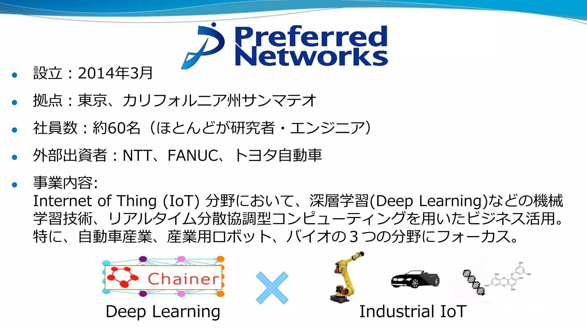 ● 設立：2014年3月
● 拠点：東京、カリフォルニア州サンマテオ
● 社員数：約60名（ほとんどが研究者・エンジニア）
● 外部出資者：NTT、FANUC、トヨタ自動車
● 事業内容:
Internet of Thing (IoT) 分野において、深層学習(Deep Learning)などの機械
学習技術、リアルタイム分散協調型コンピューティングを用いたビジネス活用。
特に、自動車産業、産業用ロボット、バイオの３つの分野にフォーカス。
Deep Learning Industrial IoT
 