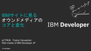 IBMサイトに見る
オウンドメディアの
コアと変化
山下利夫（Toshio Yamashita）
Web master of IBM Developer JP
 