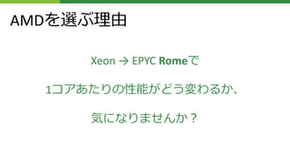 AMDを選ぶ理由
Xeon → EPYC Romeで
1コアあたりの性能がどう変わるか、
気になりませんか？
 