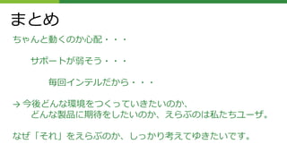 まとめ
ちゃんと動くのか心配・・・
サポートが弱そう・・・
毎回インテルだから・・・
→ 今後どんな環境をつくっていきたいのか、
どんな製品に期待をしたいのか、えらぶのは私たちユーザ。
なぜ「それ」をえらぶのか、しっかり考えてゆきたいです。
 