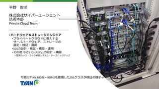 平野 智洋
株式会社サイバーエージェント
技術本部
Private Cloud Team
•ハードウェア＆ストレージエンジニア
•プライベートクラウドに導入する
サーバハードウェア、ストレージの
選定・検証・運用
•SDSの設計・検証・構築・運用
•その他 小さいシステムの設計・構築
• 監視カメラ・ラック解錠システム・テープバックアップ
写真はTYAN B8026 + ROMEを使用したSDSクラスタ検証の様子→
 