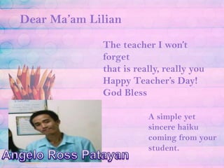 Dear Ma’am LilianThe teacher I won’t forgetthat is really, really youHappy Teacher’s Day! God BlessA simple yet sincere haiku coming from your student.Angelo Ross Patayan