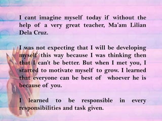 I cant imagine myself today if without the help of a very great teacher, Ma’am LilianDela Cruz.I was not expecting that I will be developing myself this way because I was thinking then that I can’t be better. But when I met you, I started to motivate myself to grow. I learned that everyone can be best of  whoever he is because of you.I learned to be responsible in every responsibilities and task given.