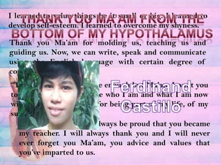I learned to value things be it small or big. I learned to develop self-esteem. I learned to overcome my shyness.Thank you ma’am from the bottom of my hypothalamusThank you Ma’am for molding us, teaching us and guiding us. Now, we can write, speak and communicate using the English language with certain degree of confident because of you.Ferdinand Castillo“Thank you” would not be enough but Ma’am I want you to know that I will not be who I am and what I am now without you. Thank you for being part of my life, of my success.Wherever I go, I will always be proud that you became my teacher. I will always thank you and I will never ever forget you Ma’am, you advice and values that you’ve imparted to us.
