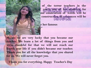 She is consider as one of the terror teachers in the Education Department. If you’re one of her students, for sure your pronunciation and enunciation of words will be notice. Your grammar and construction of sentences will be notice alsoJezza Marie IsletaEvery English majors knew her famous line “Shape up or Shift out”Ma’am we are very lucky that you became our teacher. We learn a lot of things from you and we’re thankful for that we will not reach our fourth year life if you didn’t became our teacher. Thank you for all the knowledge that you shared for us. We will never forget you.Thank you for everything. Happy  Teacher’s Day