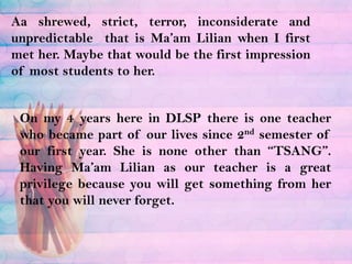 Aashrewed, strict, terror, inconsiderate and unpredictable  that is Ma’am Lilian when I first met her. Maybe that would be the first impression of most students to her.On my 4 years here in DLSP there is one teacher who became part of our lives since 2nd semester of our first year. She is none other than “TSANG”. Having Ma’am Lilian as our teacher is a great privilege because you will get something from her that you will never forget.