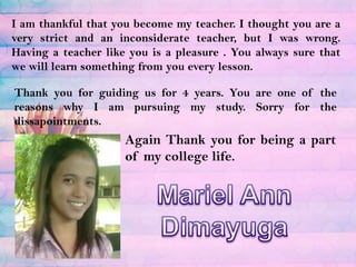 I am thankful that you become my teacher. I thought you are a very strict and an inconsiderate teacher, but I was wrong.  Having a teacher like you is a pleasure . You always sure that we will learn something from you every lesson.Thank you for guiding us for 4 years. You are one of the reasons why I am pursuing my study. Sorry for the dissapointments.Again Thank you for being a part of my college life.Mariel Ann Dimayuga