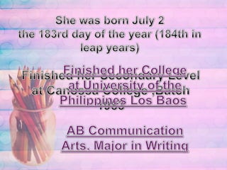 She was born July 2the 183rd day of the year (184th in leap years)Finished her College at University of the Philippines Los Baos AB Communication Arts, Major in WritingFinished her Secondary Level at Canossa College ,Batch 1983