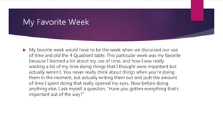 My Favorite Week
 My favorite week would have to be the week when we discussed our use
of time and did the 4 Quadrant table. This particular week was my favorite
because I learned a lot about my use of time, and how I was really
wasting a lot of my time doing things that I thought were important but
actually weren’t. You never really think about things when you’re doing
them in the moment, but actually writing them out and putt the amount
of time I spent doing that really opened my eyes. Now before doing
anything else, I ask myself a question, “Have you gotten everything that’s
important out of the way?”
 