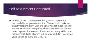 Self Assessment Continued
 In this Course, I have learned that you must accept full
responsibility for your own action. Choices that I make are
also my responsibility. Even though, I will not make the right
choices at all times, everything choice and decision that we
make happens for a reason. I have learned study skills, time-
management, both of which will be very useful in my college
years as well as in my everyday life.
 