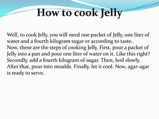How to cook Jelly
Well, to cook Jelly, you will need one packet of Jelly, one liter of
water and a fourth kilogram sugar or according to taste.
Now, these are the steps of cooking Jelly. First, pour a packet of
Jelly into a pan and pour one liter of water on it. Like this right?
Secondly, add a fourth kilogram of sugar. Then, boil slowly.
After that, pour into moulds. Finally, let it cool. Now, agar-agar
is ready to serve.