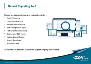 Robust Reporting Tool
Robust pre-designed reports at various levels like :
• Open PO reports
• Open Invoice reports
• Payment Status reports
• HSN-Wise product report
• HSN-Wise Quantity report
• Section-wise TDS report
• Various Journal Report
• Ageing Reports etc
• And many more….
All reports can easily be customized as per Company requirement
16
 