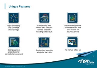 Unique Features
Rapid processing
with unlimited
cloud storage
Compatibility with
various data files and
formats for easily
importing data in bulk
Automatically prepare
purchase orders and
raise invoice for
recurring orders
Customized reporting
with just a few clicks
Strong approval
procedures for
controlled procurement
No manual follow-up
17
 