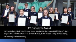 TY Endeavor Award
HannahFaherty,ZakFarrell,AmyForde,AshlingGriffin, SarahReid(Absent),Tara
Bogdanets,EoinOReilly,ConorRicardoNelson,KateThorpe,EmilyHuntOReilly,
KatieDarby&LeahDonnelly
 