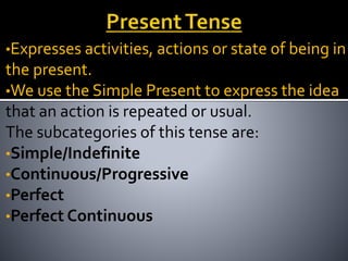 •Expresses activities, actions or state of being in
the present.
•We use the Simple Present to express the idea
that an action is repeated or usual.
The subcategories of this tense are:
•Simple/Indefinite
•Continuous/Progressive
•Perfect
•Perfect Continuous
 