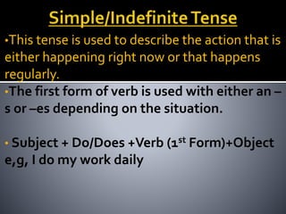 •This tense is used to describe the action that is
either happening right now or that happens
regularly.
•The first form of verb is used with either an –
s or –es depending on the situation.
• Subject + Do/Does +Verb (1st Form)+Object
e,g, I do my work daily
 