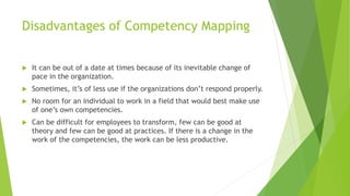 Disadvantages of Competency Mapping
 It can be out of a date at times because of its inevitable change of
pace in the organization.
 Sometimes, it’s of less use if the organizations don’t respond properly.
 No room for an individual to work in a field that would best make use
of one’s own competencies.
 Can be difficult for employees to transform, few can be good at
theory and few can be good at practices. If there is a change in the
work of the competencies, the work can be less productive.
 
