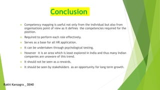 Conclusion
 Competency mapping is useful not only from the individual but also from
organisations point of view as it defines the competencies required for the
position.
 Required to perform each role effectively.
 Serves as a base for all HR application.
 It can be undertaken through psychological testing.
 However it is an area which is least explored in India and thus many Indian
companies are unaware of this trend.
 It should not be seen as a rewards.
 It should be seen by stakeholders as an opportunity for long term growth.
Rakhi Kansagra _ D040
 