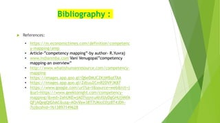 Bibliography :
 References:
• https://m.economictimes.com/definition/competenc
y-mapping/amp
• Article-”competency mapping”-by author- R.Yuvraj
• www.indianmba.com Vani Venugopal”competency
mapping-an overview”
• http://www.whatishumanresource.com/competency-
mapping
• https://images.app.goo.gl/Q6eDMJCZKjWBqtTAA
• https://images.app.goo.gl/Zdtuu2CmR2DVPJK87
• https://www.google.com/url?sa=t&source=web&rct=j
&url=https://www.geektonight.com/competency-
mapping/&ved=2ahUKEwjA07iyyvruAhXUyDgGHUjVAfA
QFjAQegQIGhAC&usg=AOvVaw38T7UKicC0jz8T4JDh-
7sj&cshid=1613897149628
 