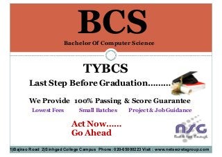BCS
TYBCS
Last Step Before Graduation……………
We Provide 100% Passing & Score Guarantee
Act Now……
Go Ahead
1)Bajirao Road 2)Sinhgad College Campus Phone: 020-65000223 Visit : www.netsecretsgroup.com
Bachelor Of Computer Science
Lowest Fees Small Batches Project & Job Guidance
 