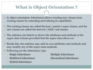  In object orientation, Inheritance allows creating new classes from
existing classes by extending and refining its capabilities.
 The existing classes are called the base / parent / super classes, and the
new classes are called the derived / child / sub classes.
 The subclass can inherit or derive the attributes and methods of the
super class /classes provided that the super-class allows so.
 Beside this, the subclass may add its own attributes and methods and
may modify any of the super-class methods.
 Following are the inheritance type.
 Single Inheritance Multiple Inheritance
 Multilevel Inheritance Hierarchical Inheritance
 Hybrid Inheritance
What is Object Orientation ?
 
