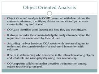  Object Oriented Analysis in OOSD concerned with determining the
system requirement, identifying classes and relationships between
classes in the required domain.
 OOA also identifies users (actors) and how they use the software.
 It always consider the scenario to help the analyst to understand the
requirements as mentioned by the end user.
 According the Ivor Jacobson, OOA works with use case diagram to
understand the scenario to describe end user’s interaction with
software.
 It helps in determining who does what in the interaction among objects
and what role end users plays by using their relationship.
 OOA supports collaboration that describes the interaction among
objects to achieve given goal.
Object Oriented Analysis
 