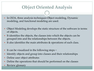  In OOA, three analysis techniques Object modeling, Dynamic
modeling, and functional modeling are used.
 Object Modeling develops the static structure of the software in terms
of objects.
 It identifies the objects, the classes into which the objects can be
grouped into and the relationships between the objects.
 It also identifies the main attributes & operations of each class.
 It can be visualized in the following steps −
 Identify objects and group into classes and their relationships
 Define user object attributes
 Define the operations that should be performed on the classes
 Review glossary
Object Oriented Analysis
 