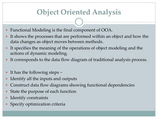  Functional Modeling is the final component of OOA.
 It shows the processes that are performed within an object and how the
data changes as object moves between methods.
 It specifies the meaning of the operations of object modeling and the
actions of dynamic modeling.
 It corresponds to the data flow diagram of traditional analysis process.
 It has the following steps −
 Identify all the inputs and outputs
 Construct data flow diagrams showing functional dependencies
 State the purpose of each function
 Identify constraints
 Specify optimization criteria
Object Oriented Analysis
 