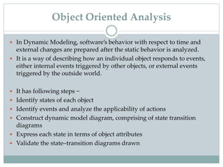  In Dynamic Modeling, software’s behavior with respect to time and
external changes are prepared after the static behavior is analyzed.
 It is a way of describing how an individual object responds to events,
either internal events triggered by other objects, or external events
triggered by the outside world.
 It has following steps −
 Identify states of each object
 Identify events and analyze the applicability of actions
 Construct dynamic model diagram, comprising of state transition
diagrams
 Express each state in terms of object attributes
 Validate the state–transition diagrams drawn
Object Oriented Analysis
 