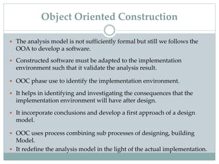  The analysis model is not sufficiently formal but still we follows the
OOA to develop a software.
 Constructed software must be adapted to the implementation
environment such that it validate the analysis result.
 OOC phase use to identify the implementation environment.
 It helps in identifying and investigating the consequences that the
implementation environment will have after design.
 It incorporate conclusions and develop a first approach of a design
model.
 OOC uses process combining sub processes of designing, building
Model.
 It redefine the analysis model in the light of the actual implementation.
Object Oriented Construction
 