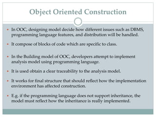  In OOC, designing model decide how different issues such as DBMS,
programming language features, and distribution will be handled.
 It compose of blocks of code which are specific to class.
 In the Building model of OOC, developers attempt to implement
analysis model using programming language.
 It is used obtain a clear traceability to the analysis model.
 It works for final structure that should reflect how the implementation
environment has affected construction.
 E.g. if the programming language does not support inheritance, the
model must reflect how the inheritance is really implemented.
Object Oriented Construction
 