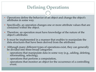 Defining Operations
 Operations define the behavior of an object and change the object’s
attributes in some way.
 Specifically, an operation changes one or more attribute values that are
contained within the object.
 Therefore, an operation must have knowledge of the nature of the
object's attributes
 It must be implemented in a manner that enables to manipulate the
data structures that have been derived from the attributes.
 Although many different types of operations exist, they can generally
be divided into three broad categories:
 operations that manipulate data in some way (e.g., adding, deleting,
reformatting, selecting),
 operations that perform a computation,
 operations that monitor an object for the occurrence of a controlling
event.
 