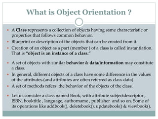  A Class represents a collection of objects having same characteristic or
properties that follows common behavior.
 Blueprint or description of the objects that can be created from it.
 Creation of an object as a part (member ) of a class is called instantiation.
That is “object is an instance of a class.”
 A set of objects with similar behavior & data/information may constitute
a class.
 In general, different objects of a class have some difference in the values
of the attributes.(and attributes are often referred as class data)
 A set of methods refers the behavior of the objects of the class.
 Let us consider a class named Book, with attribute subjectdescriptor ,
ISBN, booktitle , language, authorname , publisher and so on. Some of
its operations like addbook(), deletebook(), updatebook() & viewbook().
What is Object Orientation ?
 