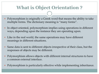  Polymorphism is originally a Greek word that means the ability to take
multiple forms. The dictionary meaning is “many forms”.
 In object oriented, polymorphism implies using operations in different
ways, depending upon the instance they are operating upon.
 Like in the real world, the same operations may have different
meanings in different situations.
 Same data is sent to different objects irrespective of their class, but the
responses of objects may be different.
 Polymorphism allows objects with different internal structures to have
a common external interface.
 Polymorphism is particularly effective while implementing inheritance.
What is Object Orientation ?
 