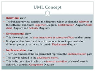  Behavioral view
 The behavioral view contains the diagrams which explain the behavior of
the software. It includes Sequence Diagram, Collaboration Diagram, State
chart Diagram and Activity Diagram.
 Environmental view
 This view explains the user interactions & software effects on the system.
 It helps in view how the different components are implemented on
different pieces of hardware. It contain Deployment diagram
 Implementation view
 The view consists of the diagrams that represent the implementation part.
 This view is related to the developer’s views.
 This is the only view in which the internal workflow of the software is
defined. It contains Component Diagram
UML Concept
 