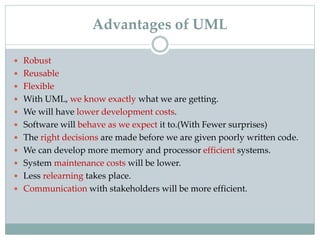 Advantages of UML
 Robust
 Reusable
 Flexible
 With UML, we know exactly what we are getting.
 We will have lower development costs.
 Software will behave as we expect it to.(With Fewer surprises)
 The right decisions are made before we are given poorly written code.
 We can develop more memory and processor efficient systems.
 System maintenance costs will be lower.
 Less relearning takes place.
 Communication with stakeholders will be more efficient.
 