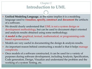 Chapter 2
Introduction to UML
 Unified Modeling Language, as the name implies it is a modeling
language used to visualize, specify, construct and document the artifacts
of a software.
 We should clearly understand that UML is not a system design or
development methodology, but can be used to document object oriented
and analysis results obtained using some methodology.
 A model is the graphical, textual, mathematical, or programming code
based representation.
 Models are very useful in documenting the design & analysis results.
 An important reason behind constructing a model is that it helps manage
complexity.
 Once models of a software constructed, it can be used for a variety of
purposes during software development, including Analysis, Specification,
Code generation, Design, Visualize and understand the problem and the
working of a system Testing, etc.
 