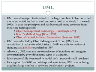  UML was developed to standardize the large number of object oriented
modeling notations that existed and were used extensively in the early
1990s. It uses the principles and has borrowed many concepts from
modeling techniques of :
• Object Management Technology [Rumbaugh 1991]
• Booch’s Methodology [Booch 1991]
• Object-Oriented Software Engineering [Jacobson 1992]
 UML was adopted by Object Management Group (OMG) an
association of industries which tries to facilitate early formation of
standards as a de facto standard in 1997.
 Above all, UML contains an extensive set of notations and suggests
construction by providing many types of diagrams.
 It has successfully been used to model both large and small problems.
 Its adoption by OMG and widespread acceptance, UML is now being
used in a large number of software development projects.
UML
 
