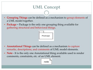  Grouping Things can be defined as a mechanism to group elements of
a UML model together.
 Package − Package is the only one grouping thing available for
gathering structural and behavioral things.
 Annotational Things can be defined as a mechanism to capture
remarks, descriptions, and comments of UML model elements.
 Note - It is the only one Annotational thing available used to render
comments, constraints, etc. of an UML element.
UML Concept
 