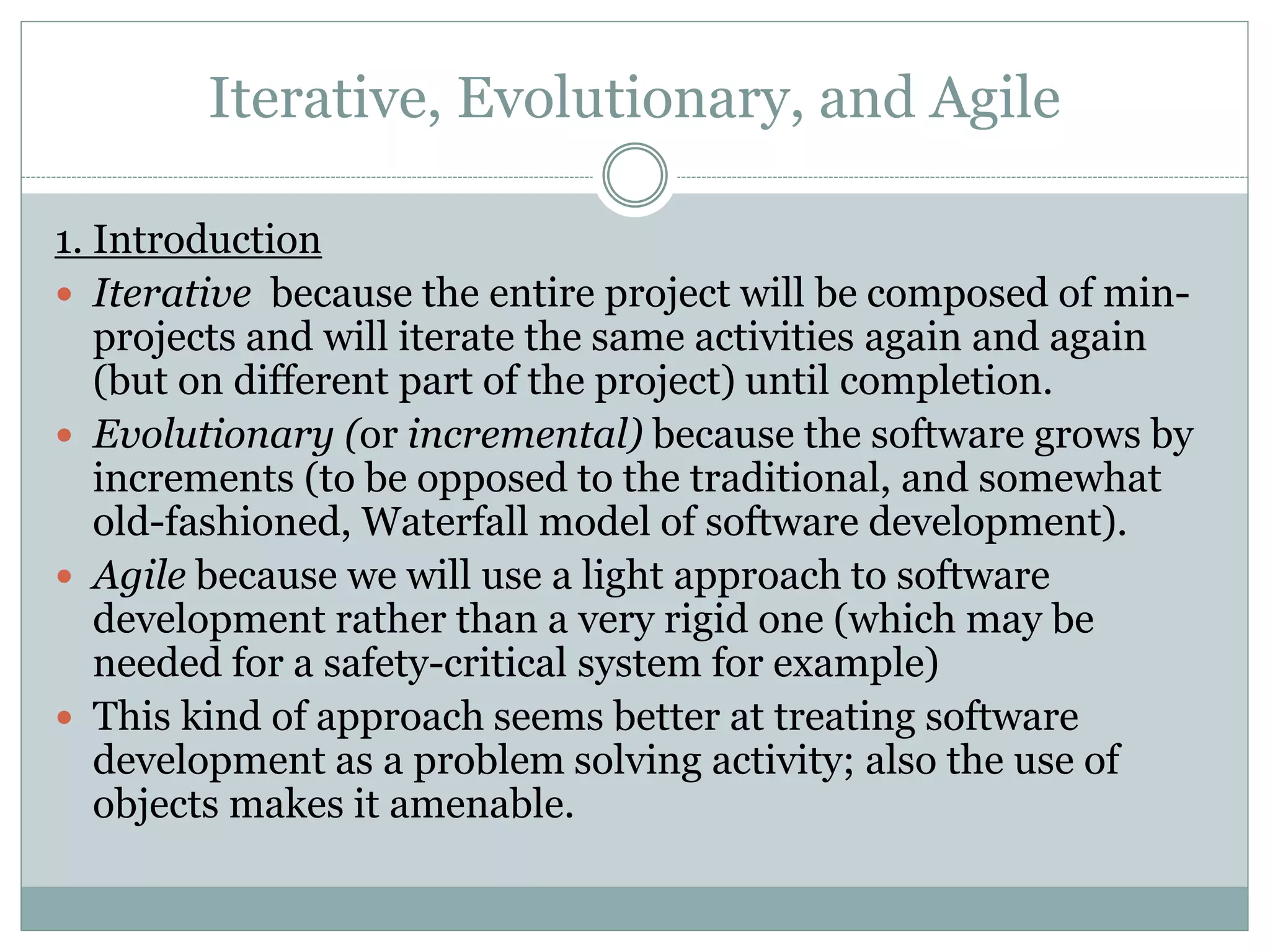 Iterative, Evolutionary, and Agile
1. Introduction
 Iterative because the entire project will be composed of min-
projects and will iterate the same activities again and again
(but on different part of the project) until completion.
 Evolutionary (or incremental) because the software grows by
increments (to be opposed to the traditional, and somewhat
old-fashioned, Waterfall model of software development).
 Agile because we will use a light approach to software
development rather than a very rigid one (which may be
needed for a safety-critical system for example)
 This kind of approach seems better at treating software
development as a problem solving activity; also the use of
objects makes it amenable.
 