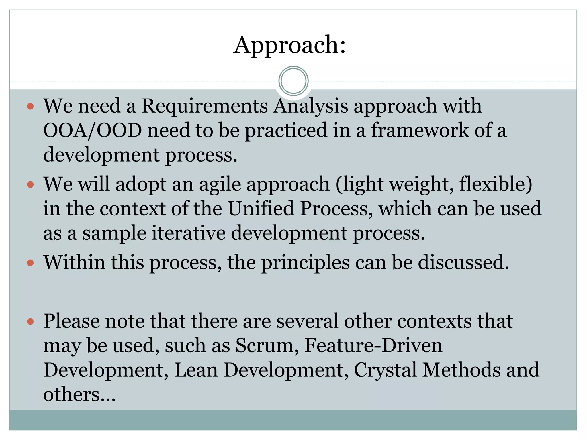 Approach:
 We need a Requirements Analysis approach with
OOA/OOD need to be practiced in a framework of a
development process.
 We will adopt an agile approach (light weight, flexible)
in the context of the Unified Process, which can be used
as a sample iterative development process.
 Within this process, the principles can be discussed.
 Please note that there are several other contexts that
may be used, such as Scrum, Feature-Driven
Development, Lean Development, Crystal Methods and
others…
 