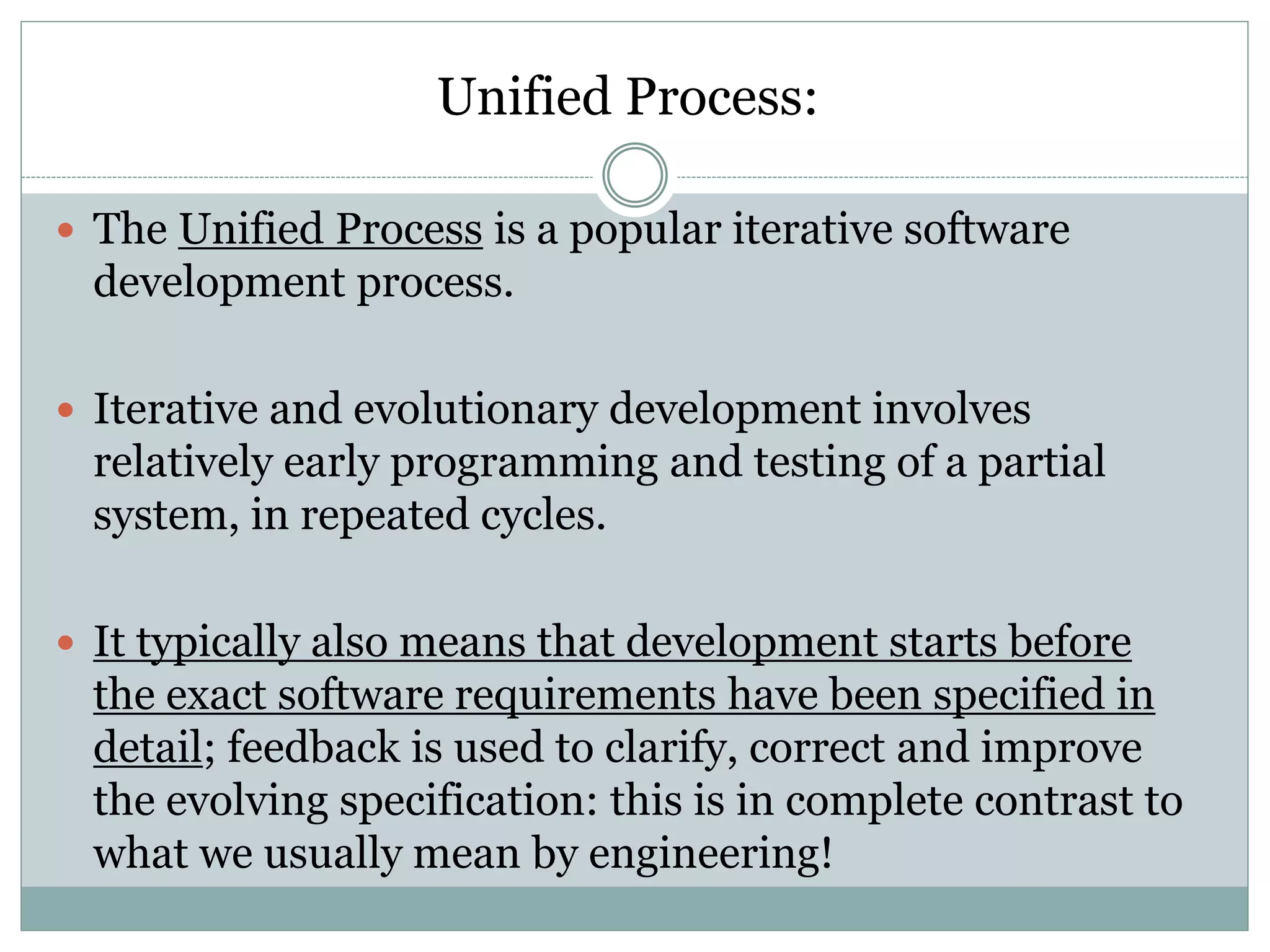 Unified Process:
 The Unified Process is a popular iterative software
development process.
 Iterative and evolutionary development involves
relatively early programming and testing of a partial
system, in repeated cycles.
 It typically also means that development starts before
the exact software requirements have been specified in
detail; feedback is used to clarify, correct and improve
the evolving specification: this is in complete contrast to
what we usually mean by engineering!
 