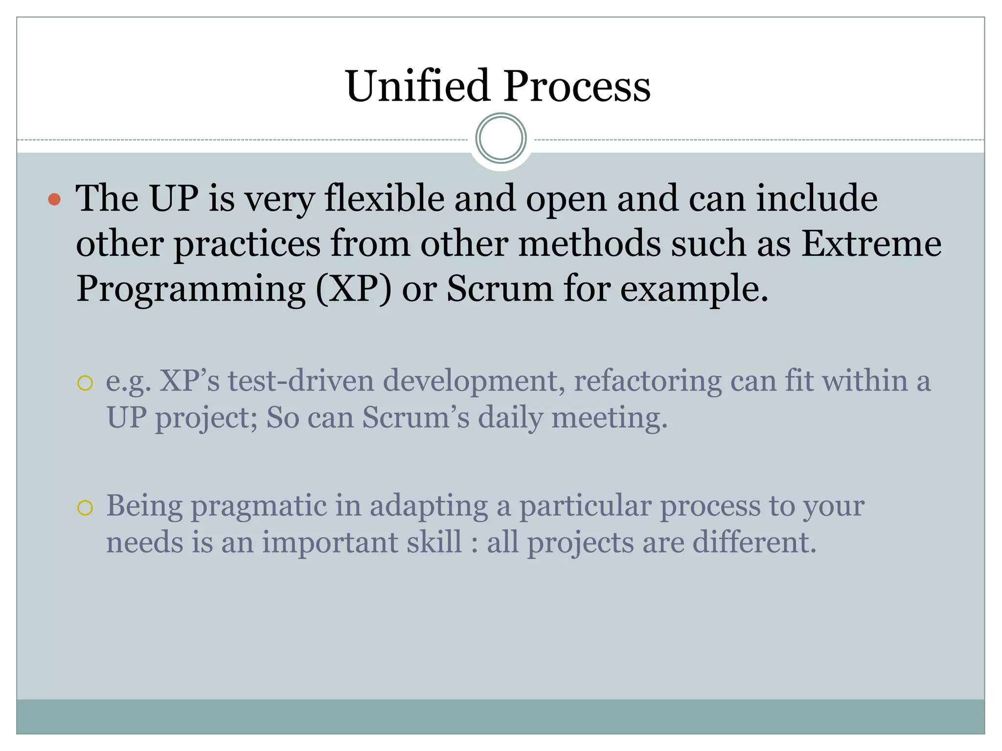 Unified Process
 The UP is very flexible and open and can include
other practices from other methods such as Extreme
Programming (XP) or Scrum for example.
 e.g. XP’s test-driven development, refactoring can fit within a
UP project; So can Scrum’s daily meeting.
 Being pragmatic in adapting a particular process to your
needs is an important skill : all projects are different.
 