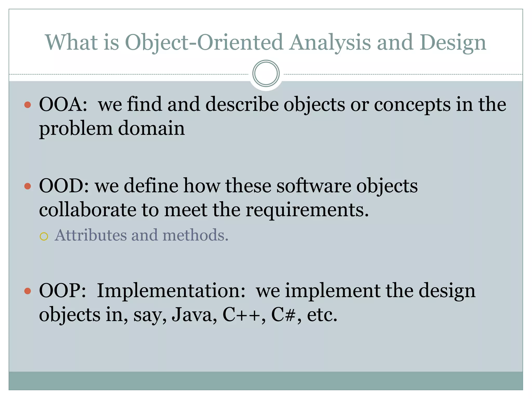 What is Object-Oriented Analysis and Design
 OOA: we find and describe objects or concepts in the
problem domain
 OOD: we define how these software objects
collaborate to meet the requirements.
 Attributes and methods.
 OOP: Implementation: we implement the design
objects in, say, Java, C++, C#, etc.
 